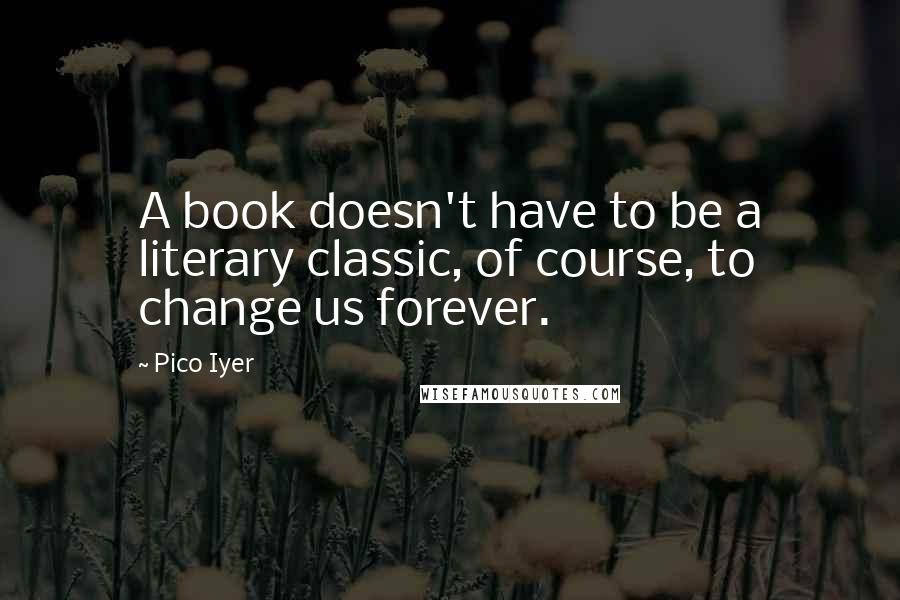 Pico Iyer quotes: A book doesn't have to be a literary classic, of course, to change us forever.