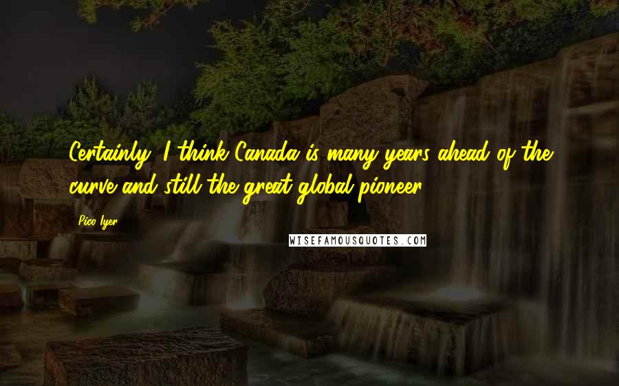 Pico Iyer quotes: Certainly, I think Canada is many years ahead of the curve and still the great global pioneer.