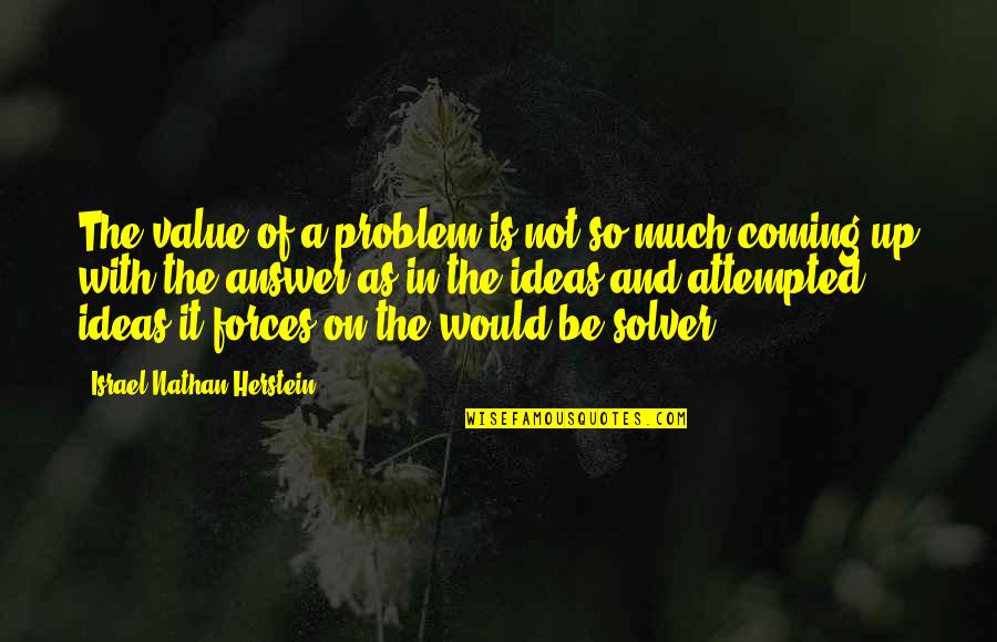 Piedras Preciosas Quotes By Israel Nathan Herstein: The value of a problem is not so Piedras Preciosas Quotes By Israel Nathan Herstein: The value of a problem is not so