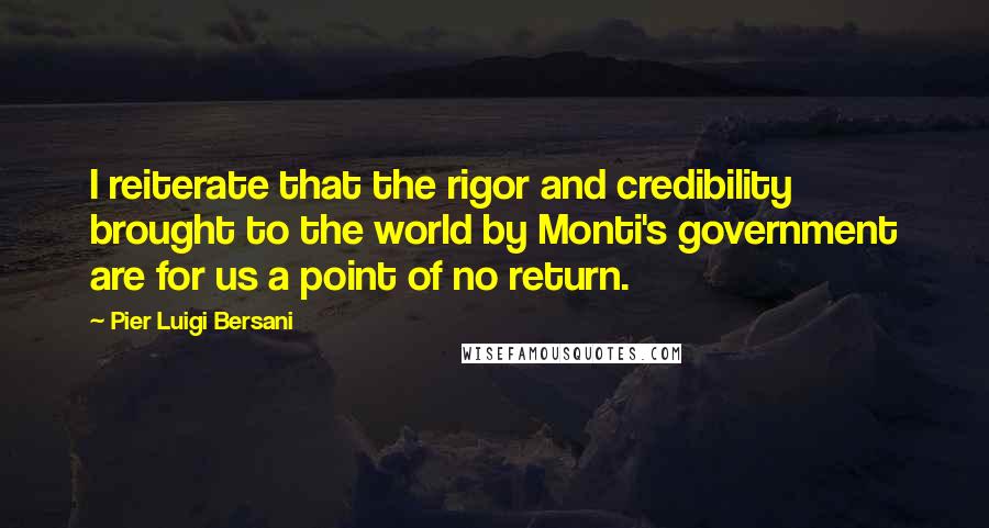 Pier Luigi Bersani quotes: I reiterate that the rigor and credibility brought to the world by Monti's government are for us a point of no return.