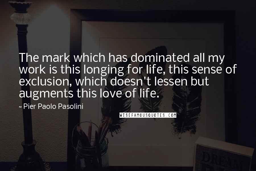 Pier Paolo Pasolini quotes: The mark which has dominated all my work is this longing for life, this sense of exclusion, which doesn't lessen but augments this love of life. Pier Paolo Pasolini quotes: The mark which has dominated all my work is this longing for life, this sense of exclusion, which doesn't lessen but augments this love of life.