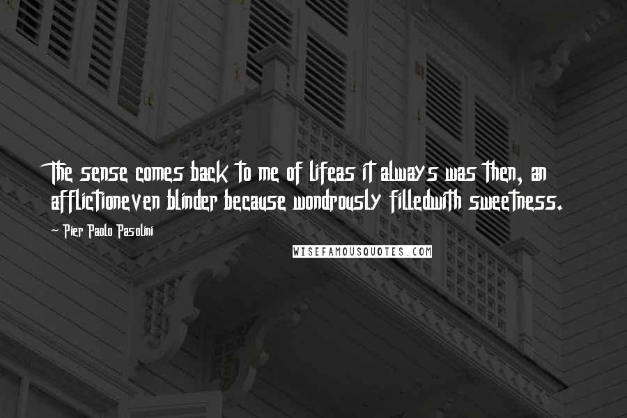 Pier Paolo Pasolini quotes: The sense comes back to me of lifeas it always was then, an afflictioneven blinder because wondrously filledwith sweetness.