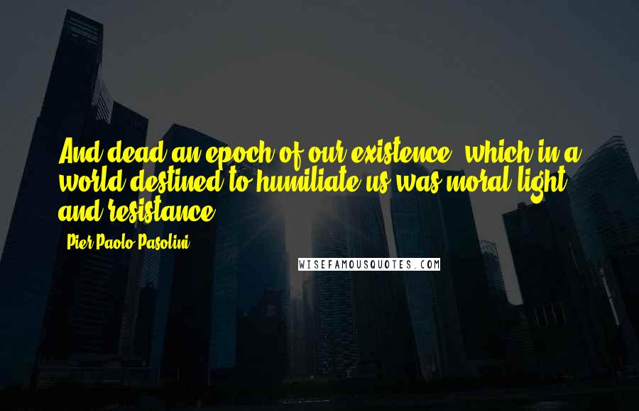Pier Paolo Pasolini quotes: And dead an epoch of our existence, which in a world destined to humiliate us was moral light and resistance. Pier Paolo Pasolini quotes: And dead an epoch of our existence, which in a world destined to humiliate us was moral light and resistance.