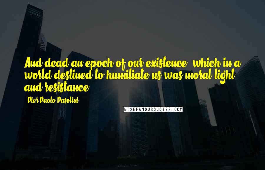 Pier Paolo Pasolini quotes: And dead an epoch of our existence, which in a world destined to humiliate us was moral light and resistance.