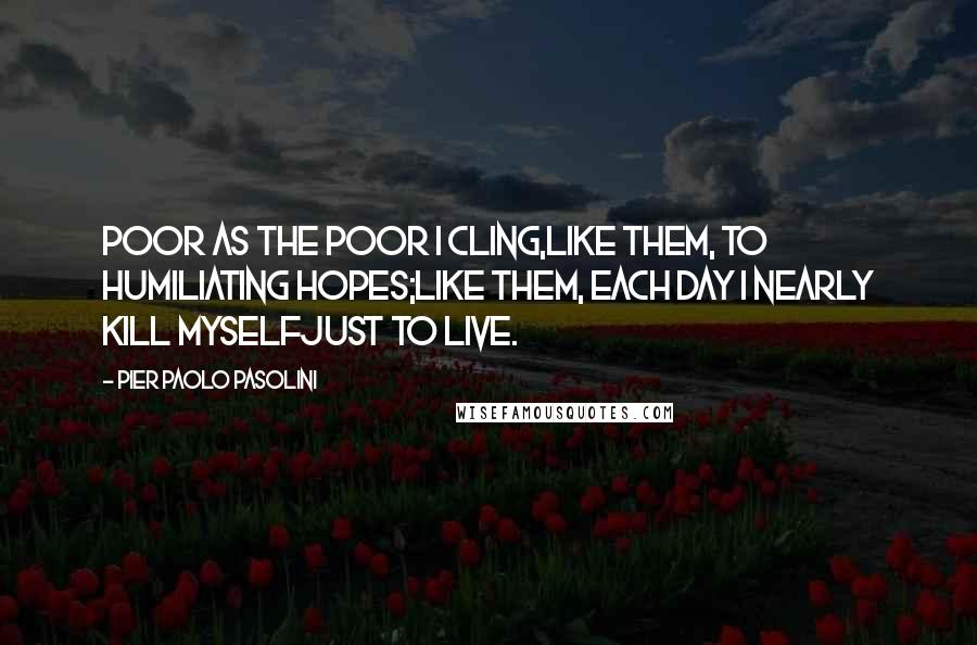 Pier Paolo Pasolini quotes: Poor as the poor I cling,like them, to humiliating hopes;like them, each day I nearly kill myselfjust to live. Pier Paolo Pasolini quotes: Poor as the poor I cling,like them, to humiliating hopes;like them, each day I nearly kill myselfjust to live.