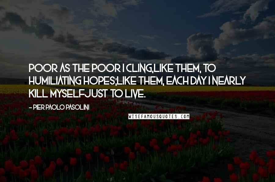 Pier Paolo Pasolini quotes: Poor as the poor I cling,like them, to humiliating hopes;like them, each day I nearly kill myselfjust to live.