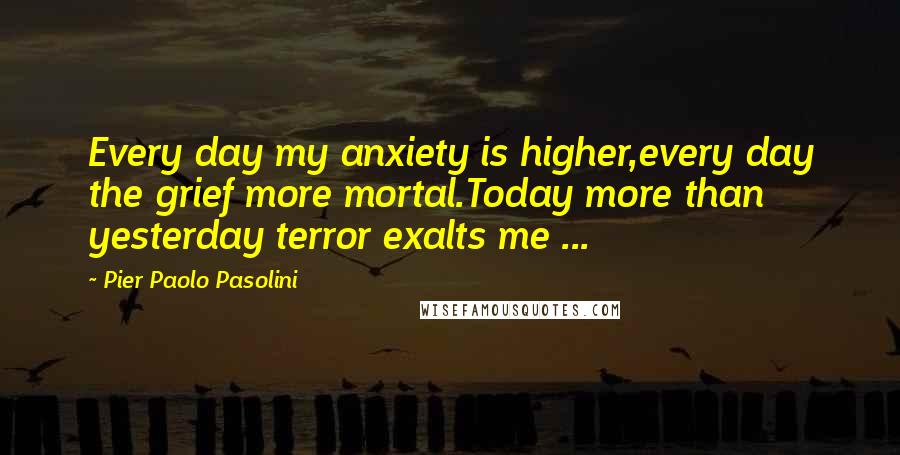 Pier Paolo Pasolini quotes: Every day my anxiety is higher,every day the grief more mortal.Today more than yesterday terror exalts me ...