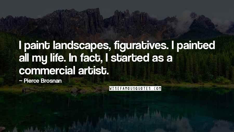 Pierce Brosnan quotes: I paint landscapes, figuratives. I painted all my life. In fact, I started as a commercial artist.