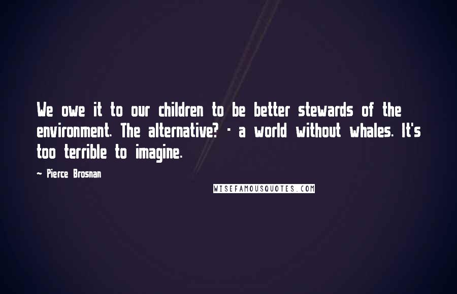 Pierce Brosnan quotes: We owe it to our children to be better stewards of the environment. The alternative? - a world without whales. It's too terrible to imagine.