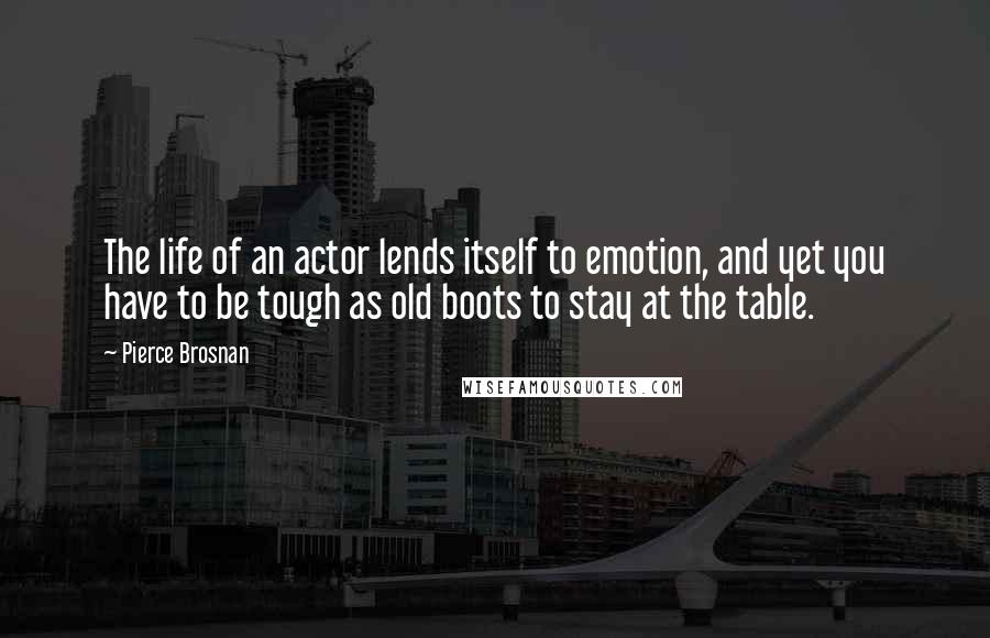 Pierce Brosnan quotes: The life of an actor lends itself to emotion, and yet you have to be tough as old boots to stay at the table.