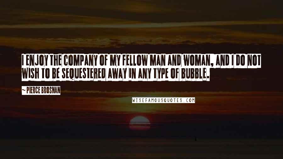 Pierce Brosnan quotes: I enjoy the company of my fellow man and woman, and I do not wish to be sequestered away in any type of bubble.