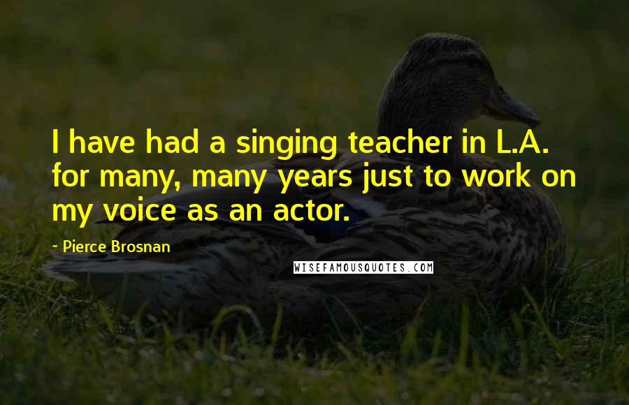 Pierce Brosnan quotes: I have had a singing teacher in L.A. for many, many years just to work on my voice as an actor.
