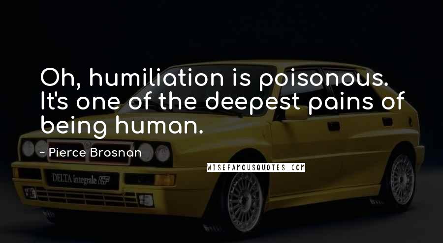 Pierce Brosnan quotes: Oh, humiliation is poisonous. It's one of the deepest pains of being human.