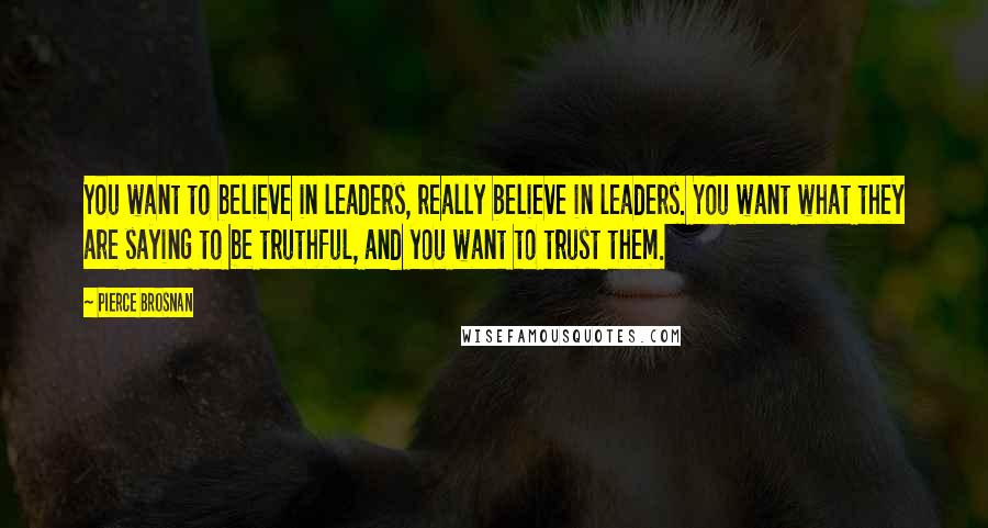 Pierce Brosnan quotes: You want to believe in leaders, really believe in leaders. You want what they are saying to be truthful, and you want to trust them.
