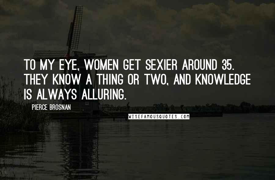 Pierce Brosnan quotes: To my eye, women get sexier around 35. They know a thing or two, and knowledge is always alluring.