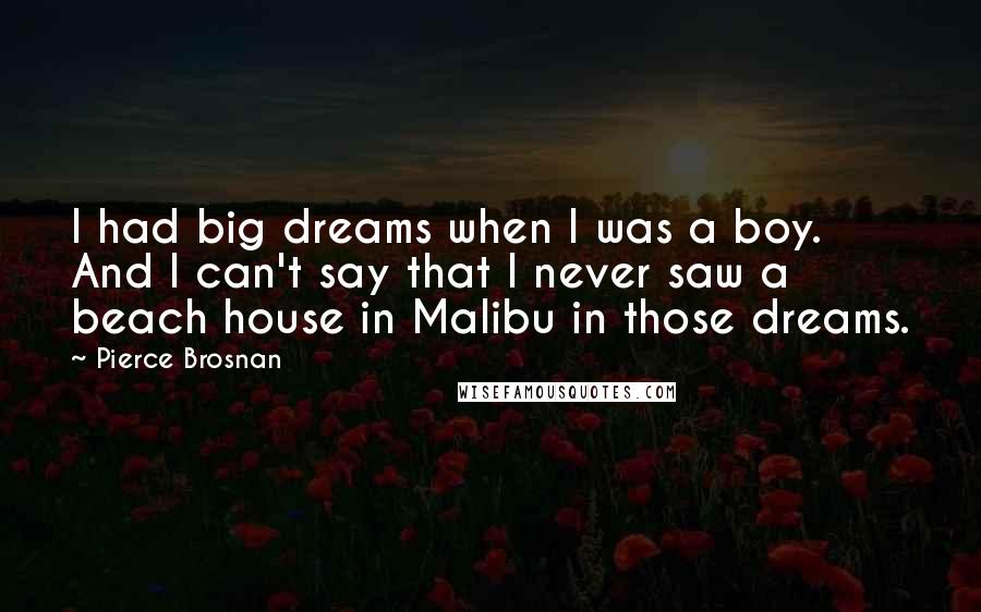 Pierce Brosnan quotes: I had big dreams when I was a boy. And I can't say that I never saw a beach house in Malibu in those dreams.