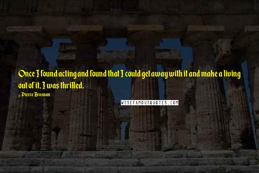 Pierce Brosnan quotes: Once I found acting and found that I could get away with it and make a living out of it, I was thrilled.