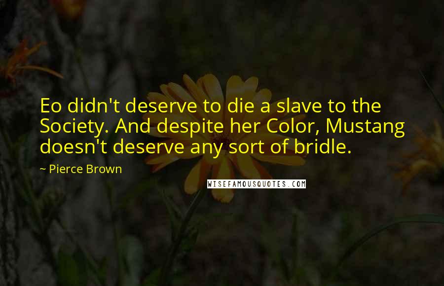 Pierce Brown quotes: Eo didn't deserve to die a slave to the Society. And despite her Color, Mustang doesn't deserve any sort of bridle. Pierce Brown quotes: Eo didn't deserve to die a slave to the Society. And despite her Color, Mustang doesn't deserve any sort of bridle.