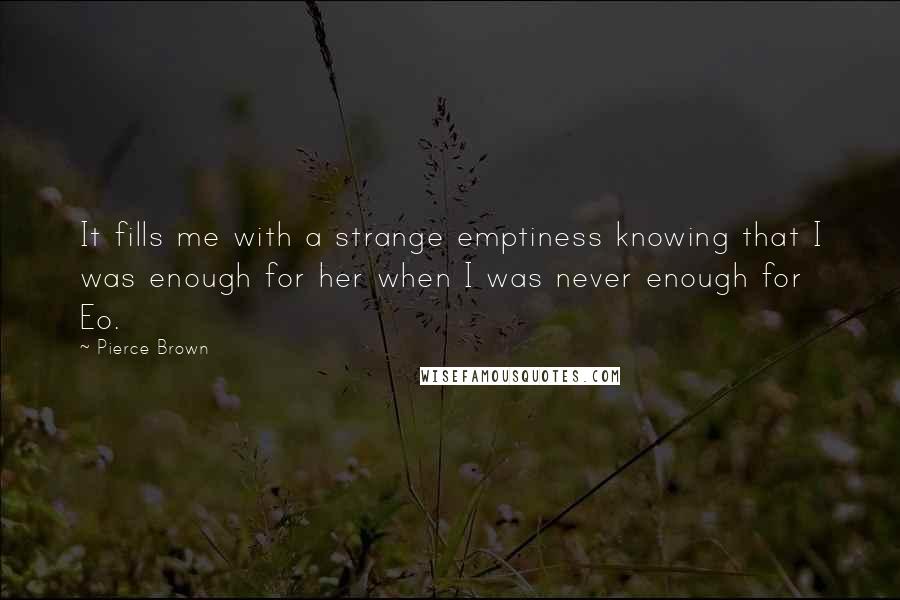 Pierce Brown quotes: It fills me with a strange emptiness knowing that I was enough for her when I was never enough for Eo. Pierce Brown quotes: It fills me with a strange emptiness knowing that I was enough for her when I was never enough for Eo.