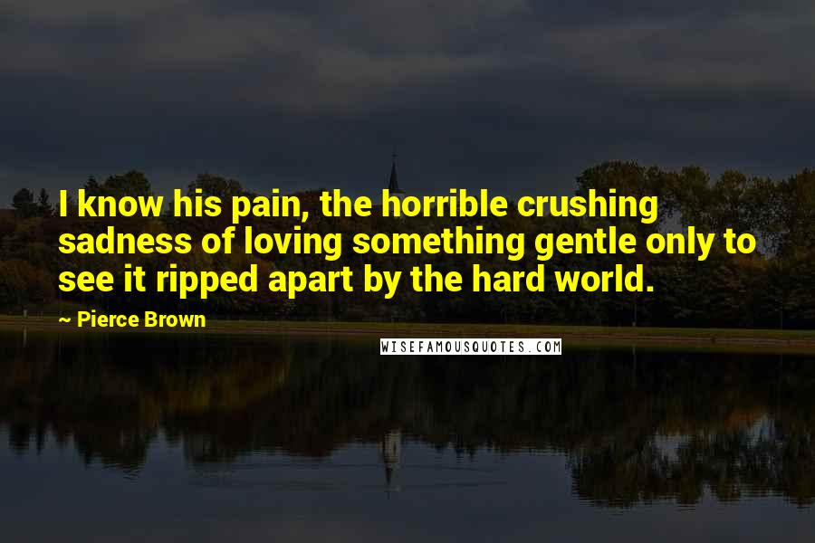 Pierce Brown quotes: I know his pain, the horrible crushing sadness of loving something gentle only to see it ripped apart by the hard world. Pierce Brown quotes: I know his pain, the horrible crushing sadness of loving something gentle only to see it ripped apart by the hard world.