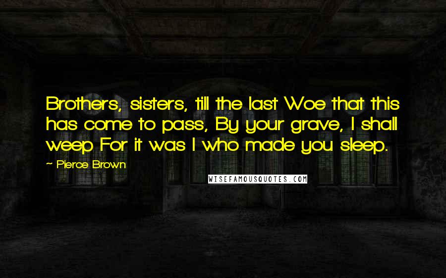 Pierce Brown quotes: Brothers, sisters, till the last Woe that this has come to pass, By your grave, I shall weep For it was I who made you sleep. Pierce Brown quotes: Brothers, sisters, till the last Woe that this has come to pass, By your grave, I shall weep For it was I who made you sleep.