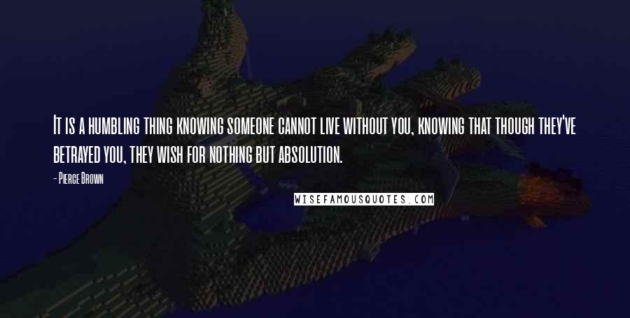 Pierce Brown quotes: It is a humbling thing knowing someone cannot live without you, knowing that though they've betrayed you, they wish for nothing but absolution.