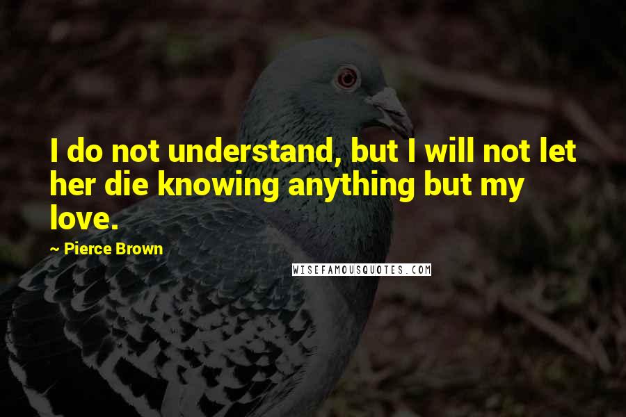 Pierce Brown quotes: I do not understand, but I will not let her die knowing anything but my love.