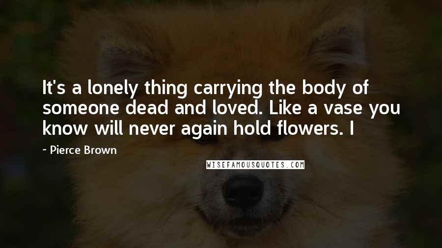 Pierce Brown quotes: It's a lonely thing carrying the body of someone dead and loved. Like a vase you know will never again hold flowers. I Pierce Brown quotes: It's a lonely thing carrying the body of someone dead and loved. Like a vase you know will never again hold flowers. I