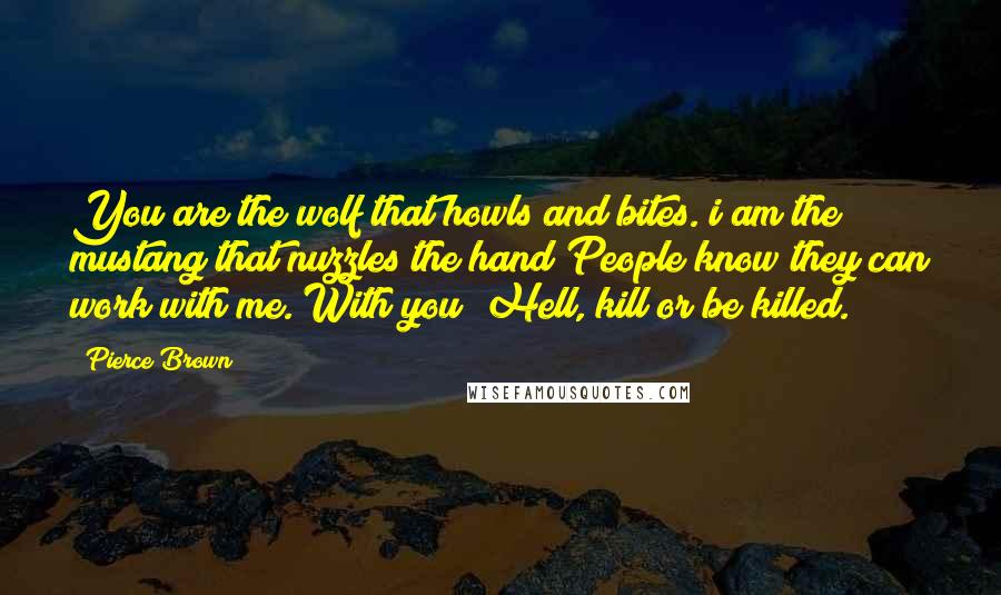 Pierce Brown quotes: You are the wolf that howls and bites. i am the mustang that nuzzles the hand People know they can work with me. With you? Hell, kill or be killed. Pierce Brown quotes: You are the wolf that howls and bites. i am the mustang that nuzzles the hand People know they can work with me. With you? Hell, kill or be killed.