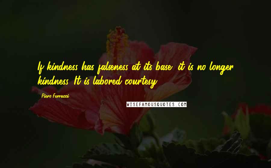 Piero Ferrucci quotes: If kindness has falseness at its base, it is no longer kindness. It is labored courtesy.