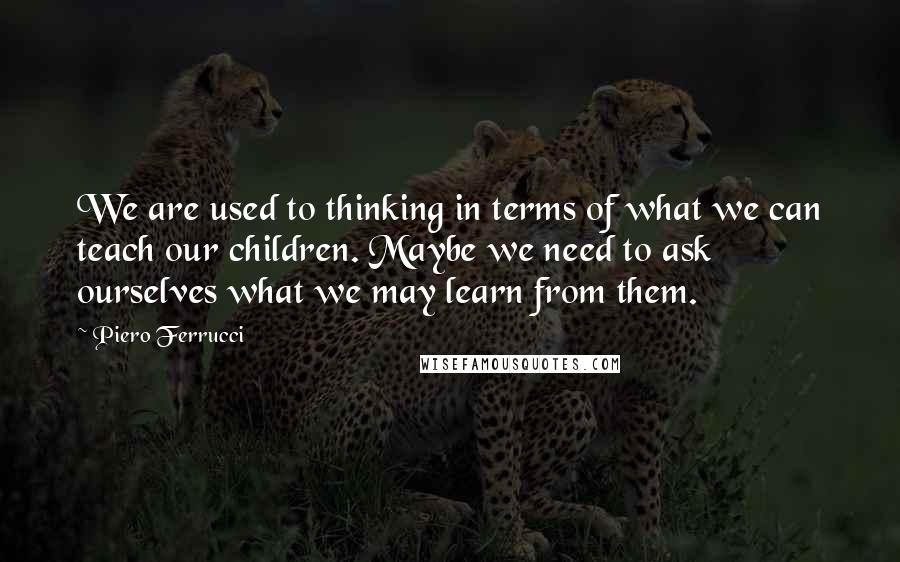 Piero Ferrucci quotes: We are used to thinking in terms of what we can teach our children. Maybe we need to ask ourselves what we may learn from them.