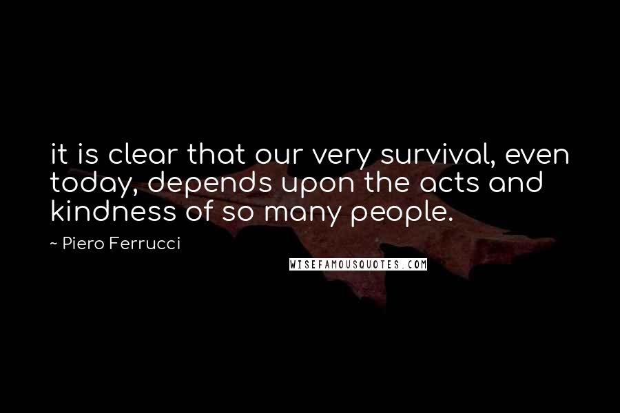 Piero Ferrucci quotes: it is clear that our very survival, even today, depends upon the acts and kindness of so many people.