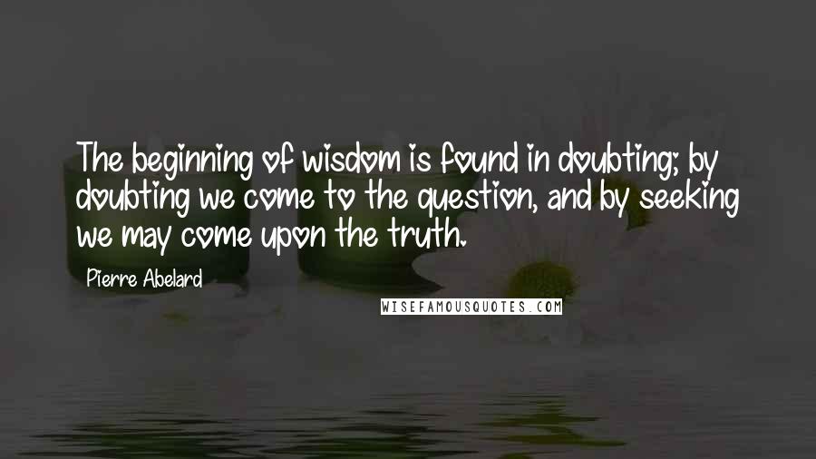 Pierre Abelard quotes: The beginning of wisdom is found in doubting; by doubting we come to the question, and by seeking we may come upon the truth.