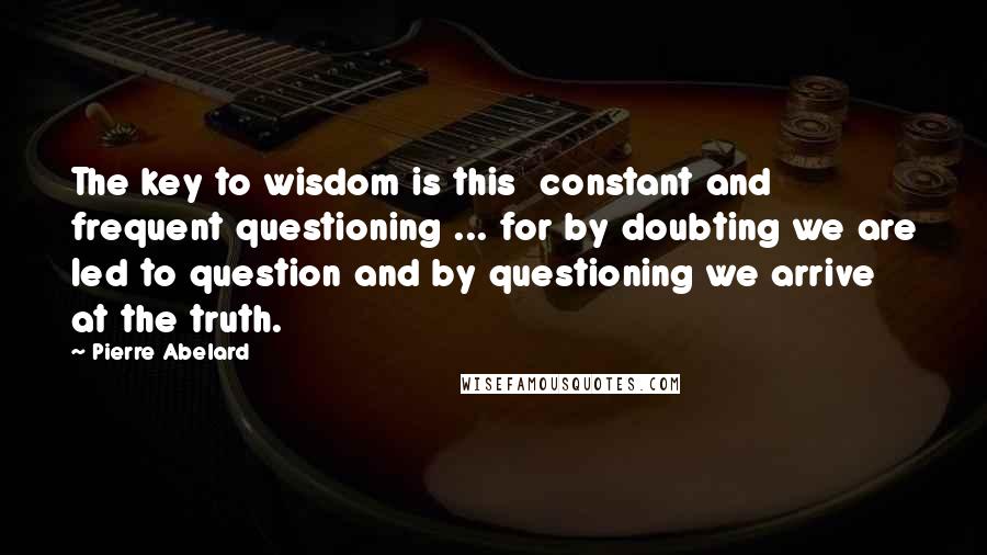 Pierre Abelard quotes: The key to wisdom is this constant and frequent questioning ... for by doubting we are led to question and by questioning we arrive at the truth.
