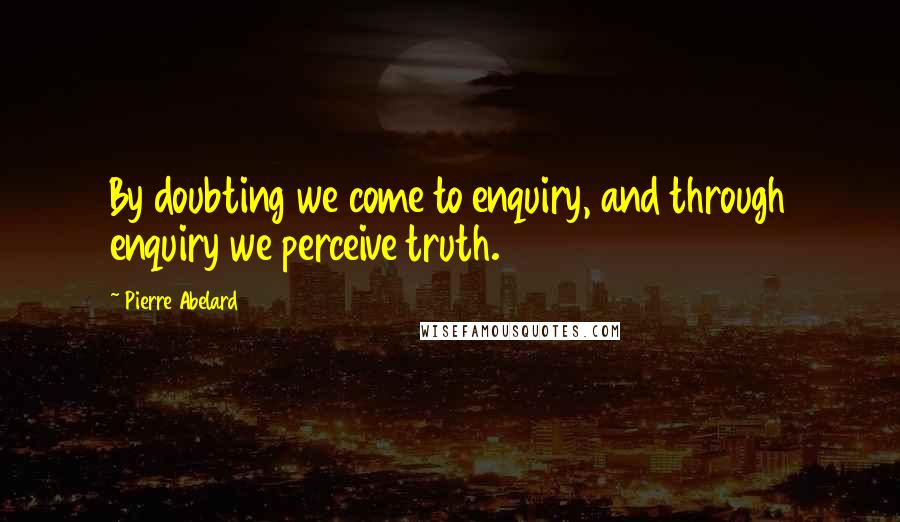 Pierre Abelard quotes: By doubting we come to enquiry, and through enquiry we perceive truth.