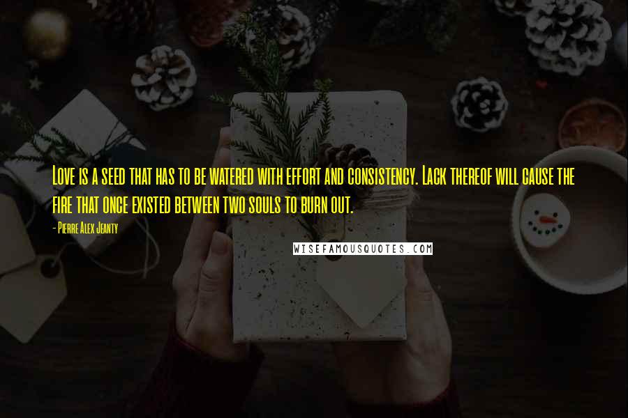 Pierre Alex Jeanty quotes: Love is a seed that has to be watered with effort and consistency. Lack thereof will cause the fire that once existed between two souls to burn out.