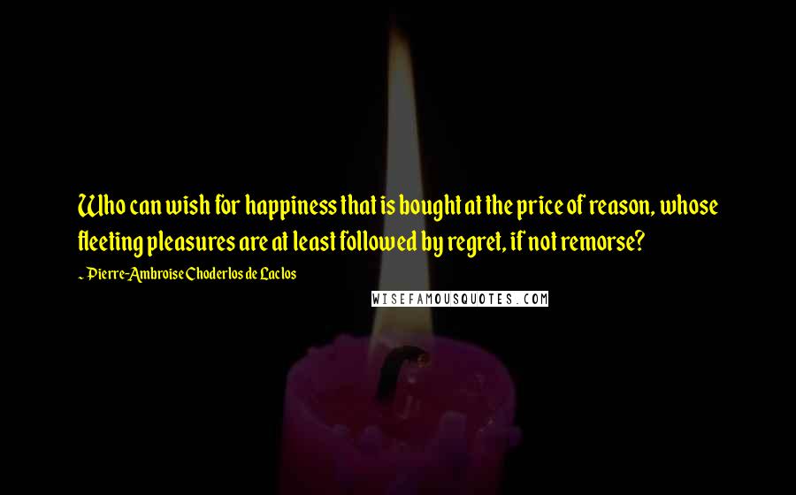 Pierre-Ambroise Choderlos De Laclos quotes: Who can wish for happiness that is bought at the price of reason, whose fleeting pleasures are at least followed by regret, if not remorse?