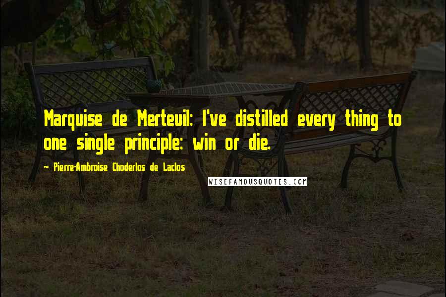 Pierre-Ambroise Choderlos De Laclos quotes: Marquise de Merteuil: I've distilled every thing to one single principle: win or die.