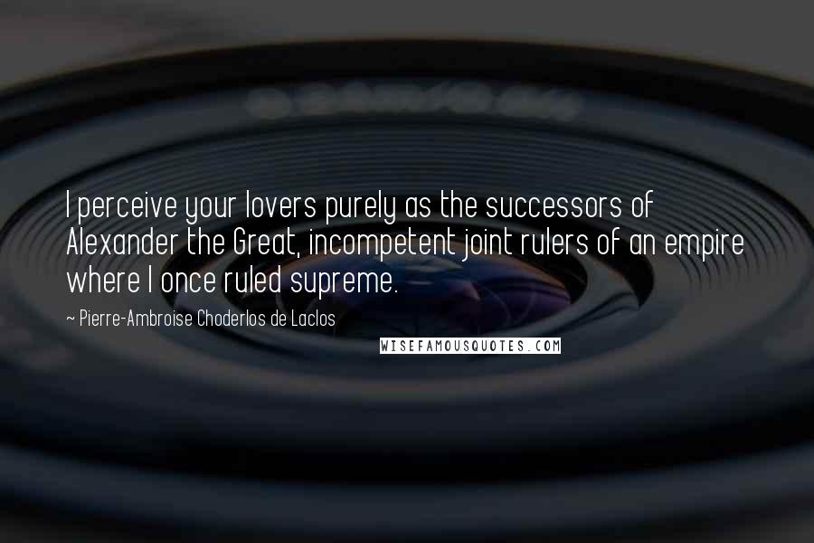 Pierre-Ambroise Choderlos De Laclos quotes: I perceive your lovers purely as the successors of Alexander the Great, incompetent joint rulers of an empire where I once ruled supreme.