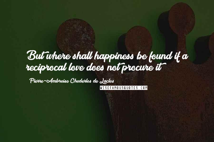 Pierre-Ambroise Choderlos De Laclos quotes: But where shall happiness be found if a reciprocal love does not procure it?