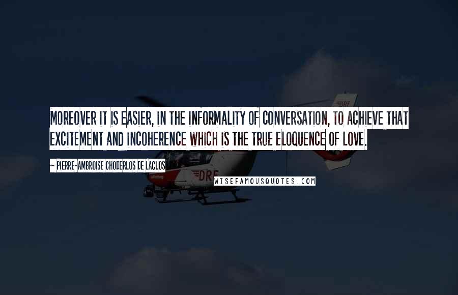 Pierre-Ambroise Choderlos De Laclos quotes: Moreover it is easier, in the informality of conversation, to achieve that excitement and incoherence which is the true eloquence of love. Pierre-Ambroise Choderlos De Laclos quotes: Moreover it is easier, in the informality of conversation, to achieve that excitement and incoherence which is the true eloquence of love.