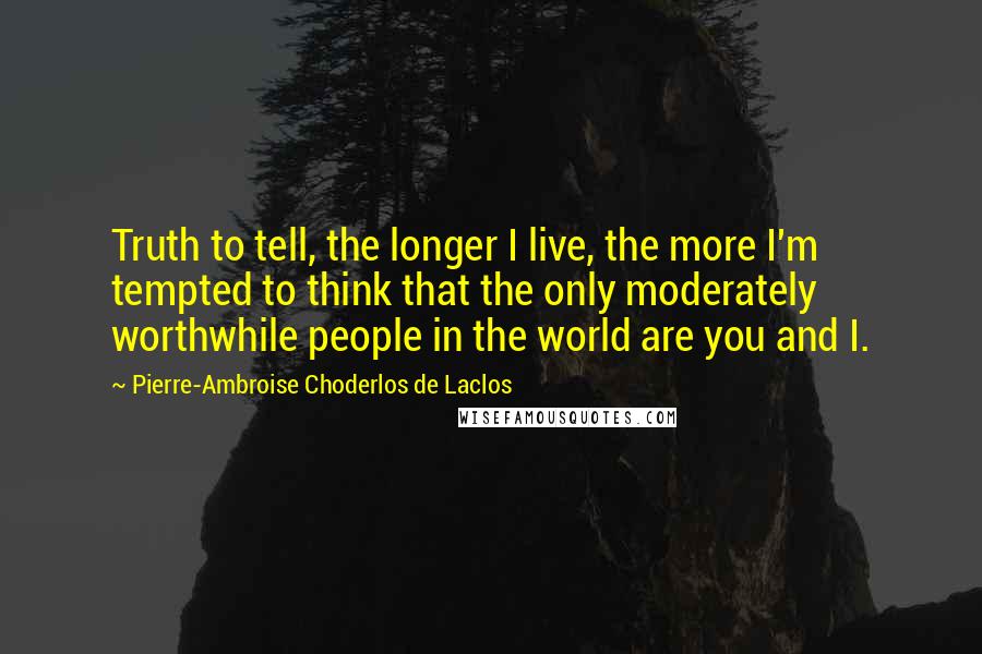 Pierre-Ambroise Choderlos De Laclos quotes: Truth to tell, the longer I live, the more I'm tempted to think that the only moderately worthwhile people in the world are you and I.