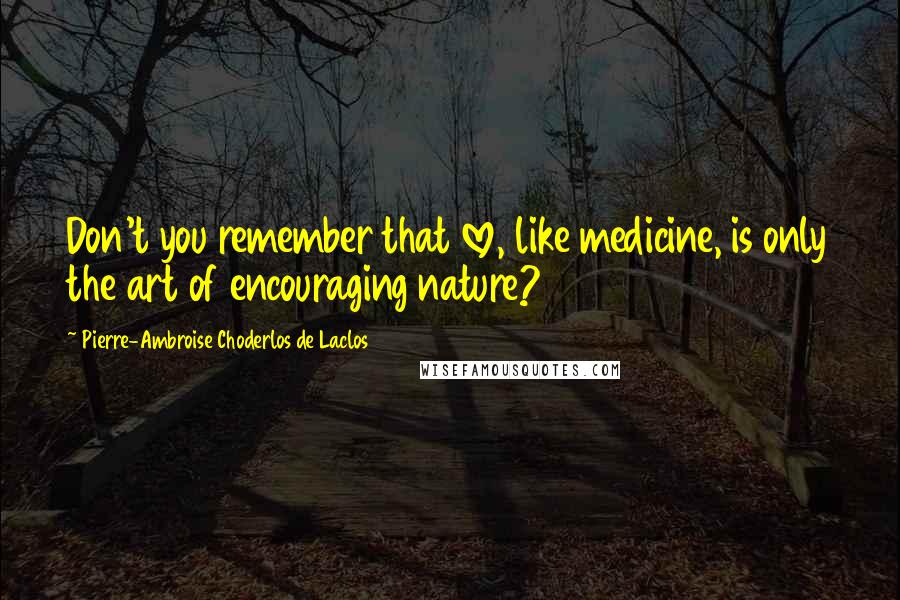 Pierre-Ambroise Choderlos De Laclos quotes: Don't you remember that love, like medicine, is only the art of encouraging nature?