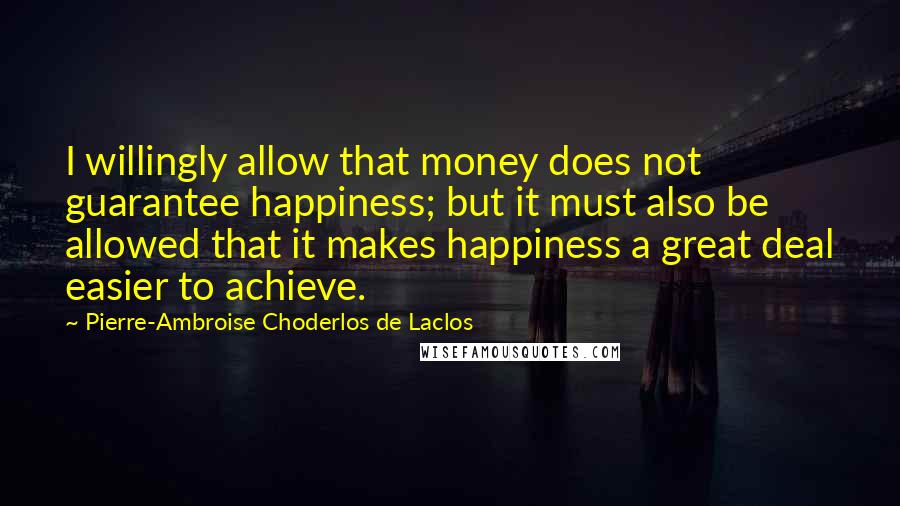 Pierre-Ambroise Choderlos De Laclos quotes: I willingly allow that money does not guarantee happiness; but it must also be allowed that it makes happiness a great deal easier to achieve.