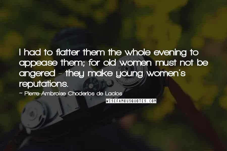 Pierre-Ambroise Choderlos De Laclos quotes: I had to flatter them the whole evening to appease them; for old women must not be angered - they make young women's reputations.