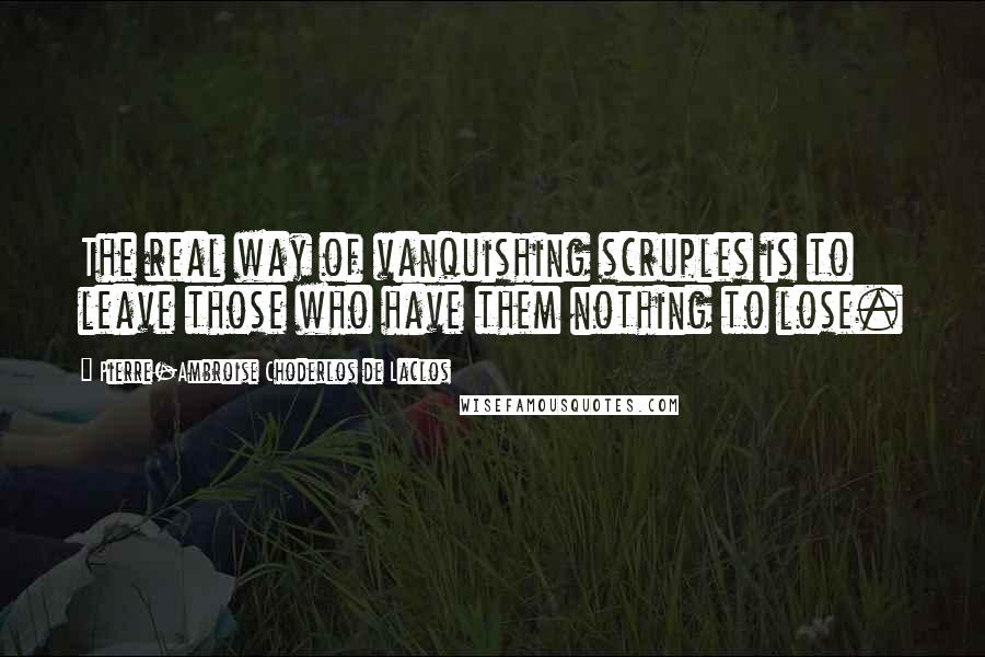 Pierre-Ambroise Choderlos De Laclos quotes: The real way of vanquishing scruples is to leave those who have them nothing to lose.