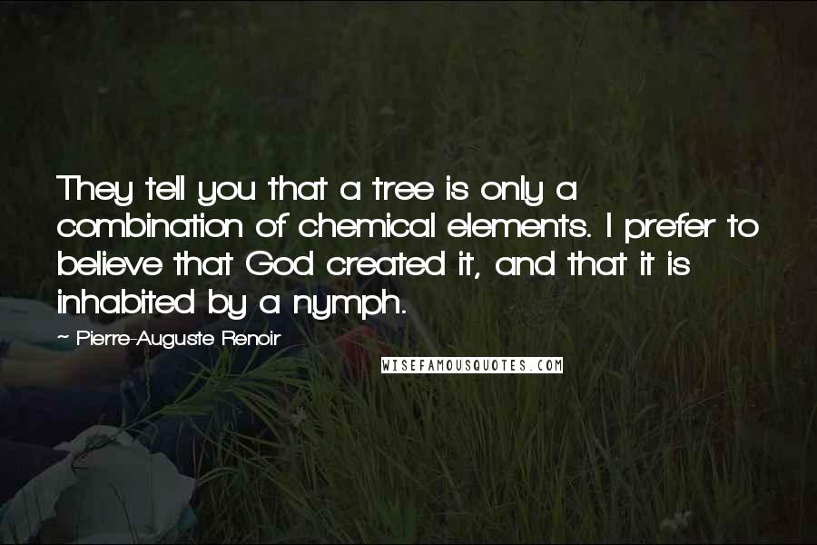 Pierre-Auguste Renoir quotes: They tell you that a tree is only a combination of chemical elements. I prefer to believe that God created it, and that it is inhabited by a nymph.
