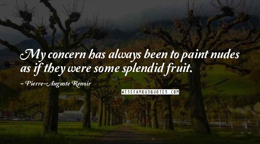 Pierre-Auguste Renoir quotes: My concern has always been to paint nudes as if they were some splendid fruit.