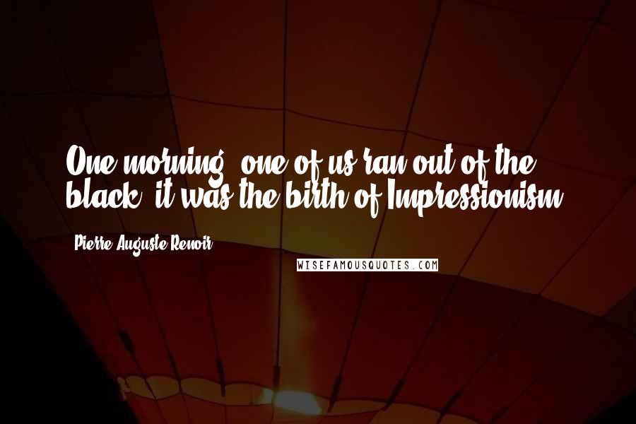 Pierre-Auguste Renoir quotes: One morning, one of us ran out of the black, it was the birth of Impressionism.