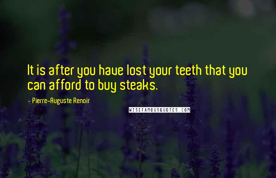 Pierre-Auguste Renoir quotes: It is after you have lost your teeth that you can afford to buy steaks.